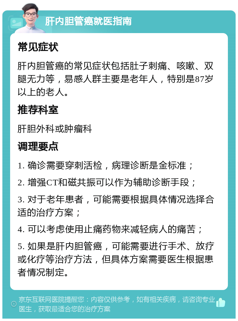 肝内胆管癌就医指南 常见症状 肝内胆管癌的常见症状包括肚子刺痛、咳嗽、双腿无力等，易感人群主要是老年人，特别是87岁以上的老人。 推荐科室 肝胆外科或肿瘤科 调理要点 1. 确诊需要穿刺活检，病理诊断是金标准； 2. 增强CT和磁共振可以作为辅助诊断手段； 3. 对于老年患者，可能需要根据具体情况选择合适的治疗方案； 4. 可以考虑使用止痛药物来减轻病人的痛苦； 5. 如果是肝内胆管癌，可能需要进行手术、放疗或化疗等治疗方法，但具体方案需要医生根据患者情况制定。