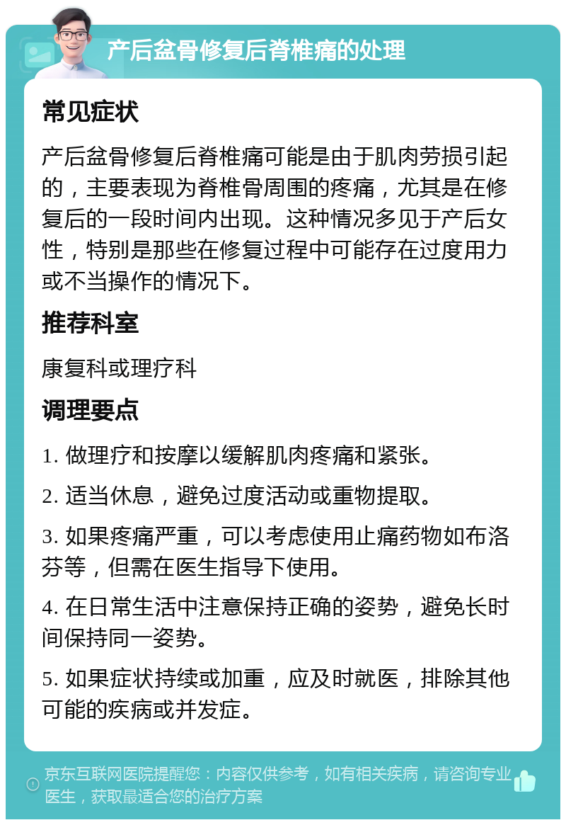 产后盆骨修复后脊椎痛的处理 常见症状 产后盆骨修复后脊椎痛可能是由于肌肉劳损引起的，主要表现为脊椎骨周围的疼痛，尤其是在修复后的一段时间内出现。这种情况多见于产后女性，特别是那些在修复过程中可能存在过度用力或不当操作的情况下。 推荐科室 康复科或理疗科 调理要点 1. 做理疗和按摩以缓解肌肉疼痛和紧张。 2. 适当休息，避免过度活动或重物提取。 3. 如果疼痛严重，可以考虑使用止痛药物如布洛芬等，但需在医生指导下使用。 4. 在日常生活中注意保持正确的姿势，避免长时间保持同一姿势。 5. 如果症状持续或加重，应及时就医，排除其他可能的疾病或并发症。