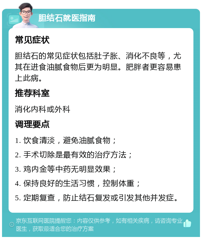 胆结石就医指南 常见症状 胆结石的常见症状包括肚子胀、消化不良等，尤其在进食油腻食物后更为明显。肥胖者更容易患上此病。 推荐科室 消化内科或外科 调理要点 1. 饮食清淡，避免油腻食物； 2. 手术切除是最有效的治疗方法； 3. 鸡内金等中药无明显效果； 4. 保持良好的生活习惯，控制体重； 5. 定期复查，防止结石复发或引发其他并发症。