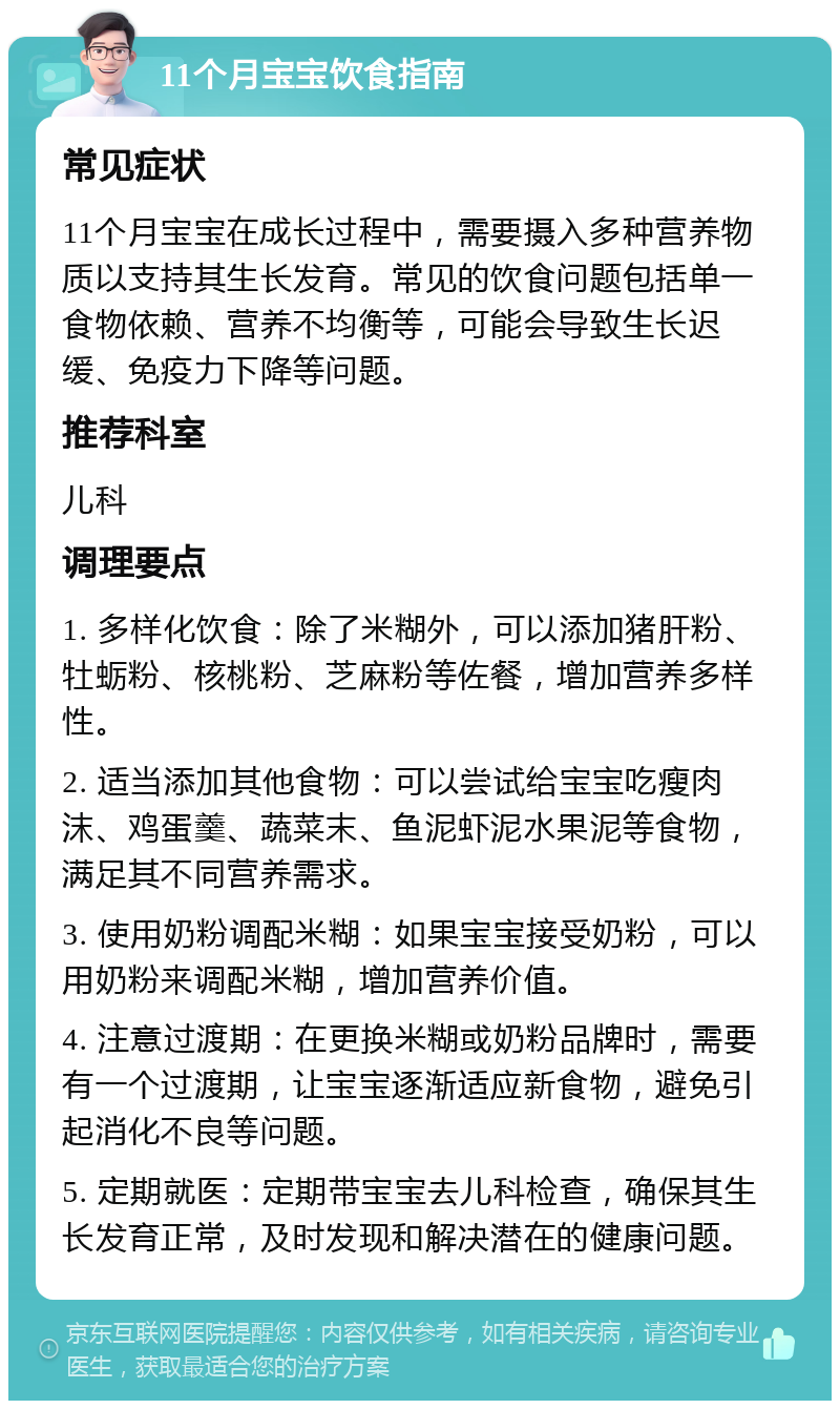 11个月宝宝饮食指南 常见症状 11个月宝宝在成长过程中，需要摄入多种营养物质以支持其生长发育。常见的饮食问题包括单一食物依赖、营养不均衡等，可能会导致生长迟缓、免疫力下降等问题。 推荐科室 儿科 调理要点 1. 多样化饮食：除了米糊外，可以添加猪肝粉、牡蛎粉、核桃粉、芝麻粉等佐餐，增加营养多样性。 2. 适当添加其他食物：可以尝试给宝宝吃瘦肉沫、鸡蛋羹、蔬菜末、鱼泥虾泥水果泥等食物，满足其不同营养需求。 3. 使用奶粉调配米糊：如果宝宝接受奶粉，可以用奶粉来调配米糊，增加营养价值。 4. 注意过渡期：在更换米糊或奶粉品牌时，需要有一个过渡期，让宝宝逐渐适应新食物，避免引起消化不良等问题。 5. 定期就医：定期带宝宝去儿科检查，确保其生长发育正常，及时发现和解决潜在的健康问题。