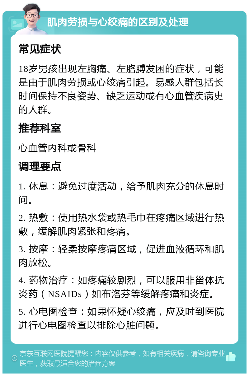 肌肉劳损与心绞痛的区别及处理 常见症状 18岁男孩出现左胸痛、左胳膊发困的症状，可能是由于肌肉劳损或心绞痛引起。易感人群包括长时间保持不良姿势、缺乏运动或有心血管疾病史的人群。 推荐科室 心血管内科或骨科 调理要点 1. 休息：避免过度活动，给予肌肉充分的休息时间。 2. 热敷：使用热水袋或热毛巾在疼痛区域进行热敷，缓解肌肉紧张和疼痛。 3. 按摩：轻柔按摩疼痛区域，促进血液循环和肌肉放松。 4. 药物治疗：如疼痛较剧烈，可以服用非甾体抗炎药（NSAIDs）如布洛芬等缓解疼痛和炎症。 5. 心电图检查：如果怀疑心绞痛，应及时到医院进行心电图检查以排除心脏问题。