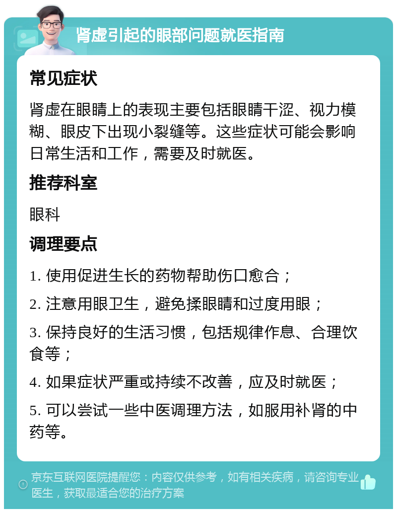 肾虚引起的眼部问题就医指南 常见症状 肾虚在眼睛上的表现主要包括眼睛干涩、视力模糊、眼皮下出现小裂缝等。这些症状可能会影响日常生活和工作，需要及时就医。 推荐科室 眼科 调理要点 1. 使用促进生长的药物帮助伤口愈合； 2. 注意用眼卫生，避免揉眼睛和过度用眼； 3. 保持良好的生活习惯，包括规律作息、合理饮食等； 4. 如果症状严重或持续不改善，应及时就医； 5. 可以尝试一些中医调理方法，如服用补肾的中药等。