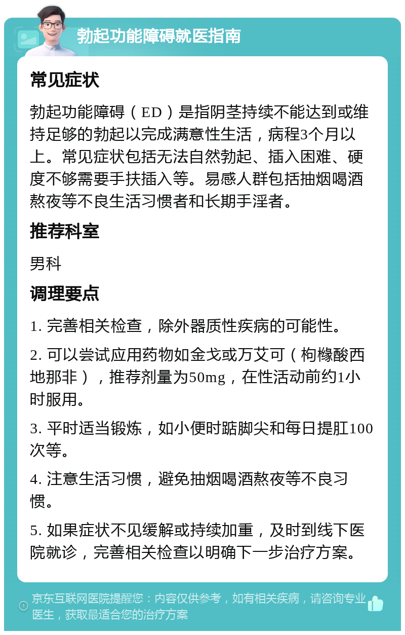 勃起功能障碍就医指南 常见症状 勃起功能障碍（ED）是指阴茎持续不能达到或维持足够的勃起以完成满意性生活，病程3个月以上。常见症状包括无法自然勃起、插入困难、硬度不够需要手扶插入等。易感人群包括抽烟喝酒熬夜等不良生活习惯者和长期手淫者。 推荐科室 男科 调理要点 1. 完善相关检查，除外器质性疾病的可能性。 2. 可以尝试应用药物如金戈或万艾可（枸橼酸西地那非），推荐剂量为50mg，在性活动前约1小时服用。 3. 平时适当锻炼，如小便时踮脚尖和每日提肛100次等。 4. 注意生活习惯，避免抽烟喝酒熬夜等不良习惯。 5. 如果症状不见缓解或持续加重，及时到线下医院就诊，完善相关检查以明确下一步治疗方案。