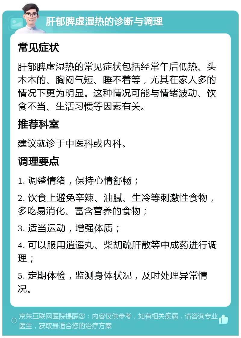 肝郁脾虚湿热的诊断与调理 常见症状 肝郁脾虚湿热的常见症状包括经常午后低热、头木木的、胸闷气短、睡不着等，尤其在家人多的情况下更为明显。这种情况可能与情绪波动、饮食不当、生活习惯等因素有关。 推荐科室 建议就诊于中医科或内科。 调理要点 1. 调整情绪，保持心情舒畅； 2. 饮食上避免辛辣、油腻、生冷等刺激性食物，多吃易消化、富含营养的食物； 3. 适当运动，增强体质； 4. 可以服用逍遥丸、柴胡疏肝散等中成药进行调理； 5. 定期体检，监测身体状况，及时处理异常情况。