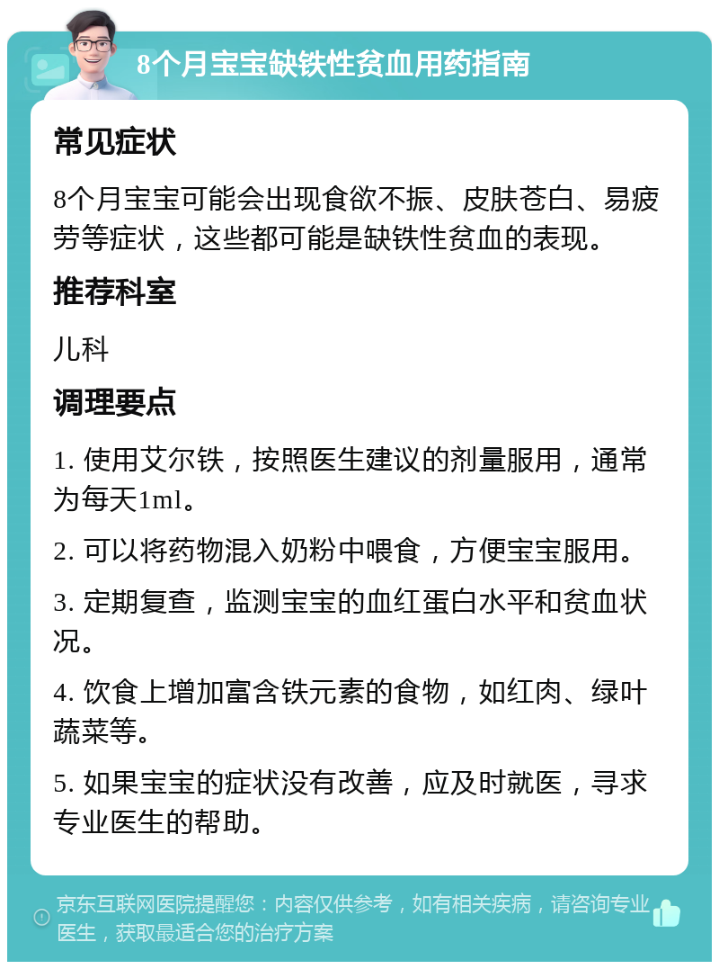 8个月宝宝缺铁性贫血用药指南 常见症状 8个月宝宝可能会出现食欲不振、皮肤苍白、易疲劳等症状，这些都可能是缺铁性贫血的表现。 推荐科室 儿科 调理要点 1. 使用艾尔铁，按照医生建议的剂量服用，通常为每天1ml。 2. 可以将药物混入奶粉中喂食，方便宝宝服用。 3. 定期复查，监测宝宝的血红蛋白水平和贫血状况。 4. 饮食上增加富含铁元素的食物，如红肉、绿叶蔬菜等。 5. 如果宝宝的症状没有改善，应及时就医，寻求专业医生的帮助。