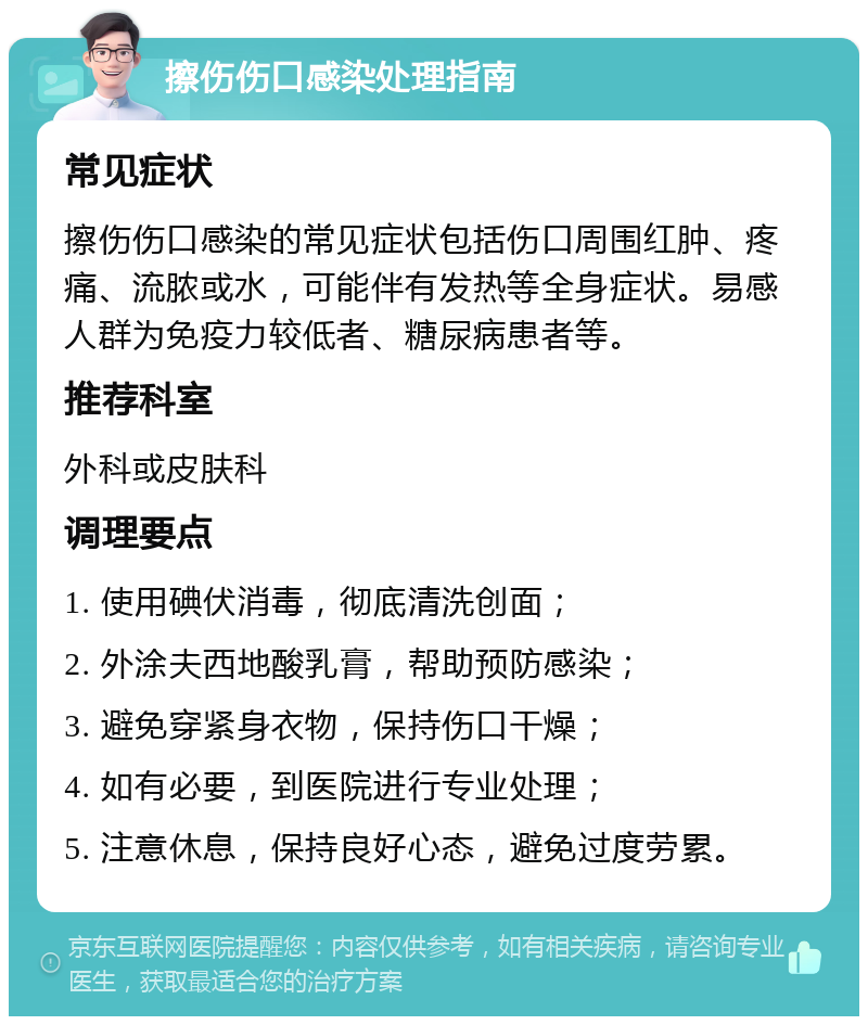 擦伤伤口感染处理指南 常见症状 擦伤伤口感染的常见症状包括伤口周围红肿、疼痛、流脓或水，可能伴有发热等全身症状。易感人群为免疫力较低者、糖尿病患者等。 推荐科室 外科或皮肤科 调理要点 1. 使用碘伏消毒，彻底清洗创面； 2. 外涂夫西地酸乳膏，帮助预防感染； 3. 避免穿紧身衣物，保持伤口干燥； 4. 如有必要，到医院进行专业处理； 5. 注意休息，保持良好心态，避免过度劳累。