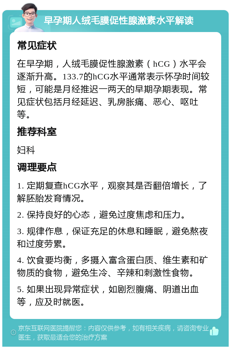 早孕期人绒毛膜促性腺激素水平解读 常见症状 在早孕期，人绒毛膜促性腺激素（hCG）水平会逐渐升高。133.7的hCG水平通常表示怀孕时间较短，可能是月经推迟一两天的早期孕期表现。常见症状包括月经延迟、乳房胀痛、恶心、呕吐等。 推荐科室 妇科 调理要点 1. 定期复查hCG水平，观察其是否翻倍增长，了解胚胎发育情况。 2. 保持良好的心态，避免过度焦虑和压力。 3. 规律作息，保证充足的休息和睡眠，避免熬夜和过度劳累。 4. 饮食要均衡，多摄入富含蛋白质、维生素和矿物质的食物，避免生冷、辛辣和刺激性食物。 5. 如果出现异常症状，如剧烈腹痛、阴道出血等，应及时就医。