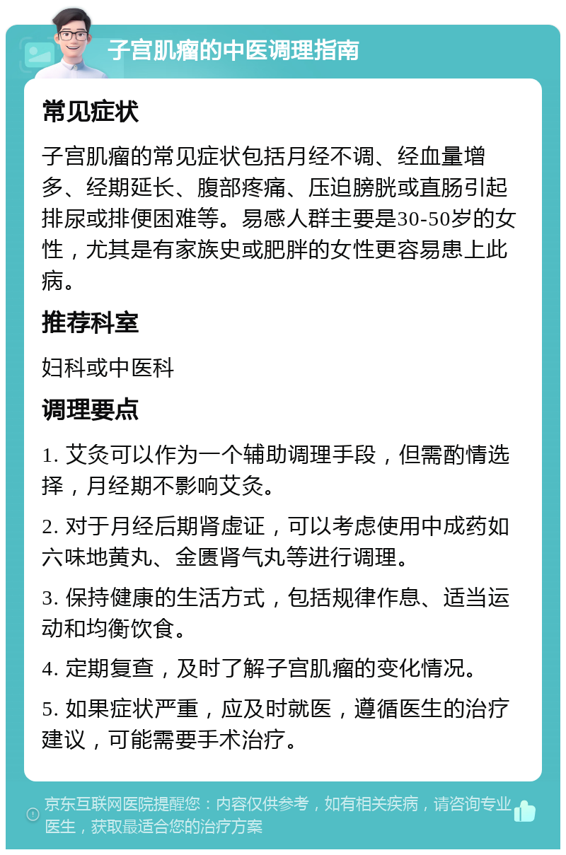 子宫肌瘤的中医调理指南 常见症状 子宫肌瘤的常见症状包括月经不调、经血量增多、经期延长、腹部疼痛、压迫膀胱或直肠引起排尿或排便困难等。易感人群主要是30-50岁的女性，尤其是有家族史或肥胖的女性更容易患上此病。 推荐科室 妇科或中医科 调理要点 1. 艾灸可以作为一个辅助调理手段，但需酌情选择，月经期不影响艾灸。 2. 对于月经后期肾虚证，可以考虑使用中成药如六味地黄丸、金匮肾气丸等进行调理。 3. 保持健康的生活方式，包括规律作息、适当运动和均衡饮食。 4. 定期复查，及时了解子宫肌瘤的变化情况。 5. 如果症状严重，应及时就医，遵循医生的治疗建议，可能需要手术治疗。