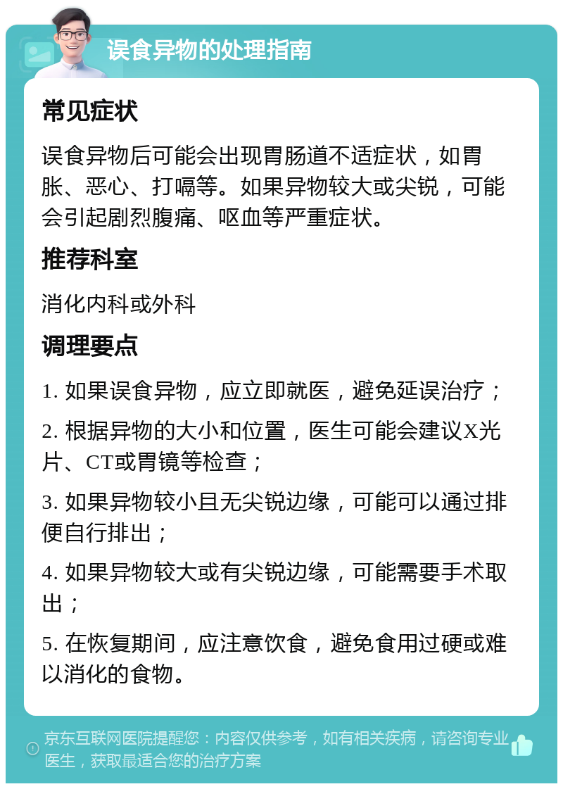 误食异物的处理指南 常见症状 误食异物后可能会出现胃肠道不适症状，如胃胀、恶心、打嗝等。如果异物较大或尖锐，可能会引起剧烈腹痛、呕血等严重症状。 推荐科室 消化内科或外科 调理要点 1. 如果误食异物，应立即就医，避免延误治疗； 2. 根据异物的大小和位置，医生可能会建议X光片、CT或胃镜等检查； 3. 如果异物较小且无尖锐边缘，可能可以通过排便自行排出； 4. 如果异物较大或有尖锐边缘，可能需要手术取出； 5. 在恢复期间，应注意饮食，避免食用过硬或难以消化的食物。