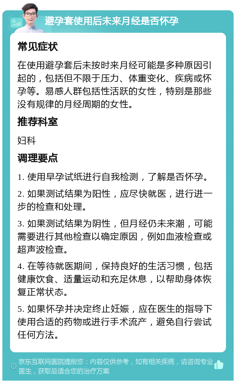 避孕套使用后未来月经是否怀孕 常见症状 在使用避孕套后未按时来月经可能是多种原因引起的，包括但不限于压力、体重变化、疾病或怀孕等。易感人群包括性活跃的女性，特别是那些没有规律的月经周期的女性。 推荐科室 妇科 调理要点 1. 使用早孕试纸进行自我检测，了解是否怀孕。 2. 如果测试结果为阳性，应尽快就医，进行进一步的检查和处理。 3. 如果测试结果为阴性，但月经仍未来潮，可能需要进行其他检查以确定原因，例如血液检查或超声波检查。 4. 在等待就医期间，保持良好的生活习惯，包括健康饮食、适量运动和充足休息，以帮助身体恢复正常状态。 5. 如果怀孕并决定终止妊娠，应在医生的指导下使用合适的药物或进行手术流产，避免自行尝试任何方法。