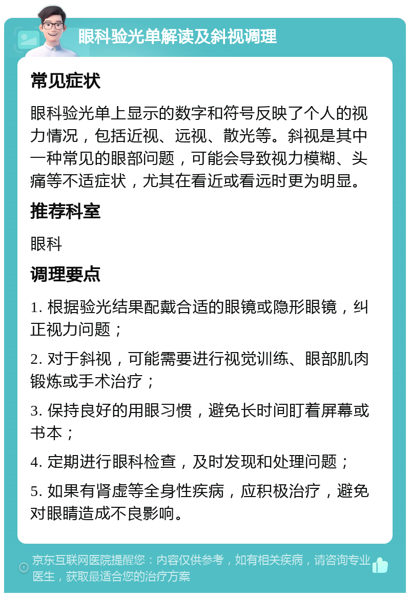 眼科验光单解读及斜视调理 常见症状 眼科验光单上显示的数字和符号反映了个人的视力情况，包括近视、远视、散光等。斜视是其中一种常见的眼部问题，可能会导致视力模糊、头痛等不适症状，尤其在看近或看远时更为明显。 推荐科室 眼科 调理要点 1. 根据验光结果配戴合适的眼镜或隐形眼镜，纠正视力问题； 2. 对于斜视，可能需要进行视觉训练、眼部肌肉锻炼或手术治疗； 3. 保持良好的用眼习惯，避免长时间盯着屏幕或书本； 4. 定期进行眼科检查，及时发现和处理问题； 5. 如果有肾虚等全身性疾病，应积极治疗，避免对眼睛造成不良影响。