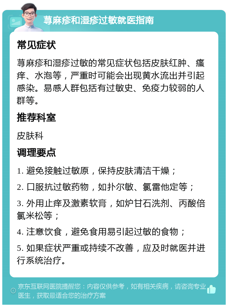 荨麻疹和湿疹过敏就医指南 常见症状 荨麻疹和湿疹过敏的常见症状包括皮肤红肿、瘙痒、水泡等，严重时可能会出现黄水流出并引起感染。易感人群包括有过敏史、免疫力较弱的人群等。 推荐科室 皮肤科 调理要点 1. 避免接触过敏原，保持皮肤清洁干燥； 2. 口服抗过敏药物，如扑尔敏、氯雷他定等； 3. 外用止痒及激素软膏，如炉甘石洗剂、丙酸倍氯米松等； 4. 注意饮食，避免食用易引起过敏的食物； 5. 如果症状严重或持续不改善，应及时就医并进行系统治疗。