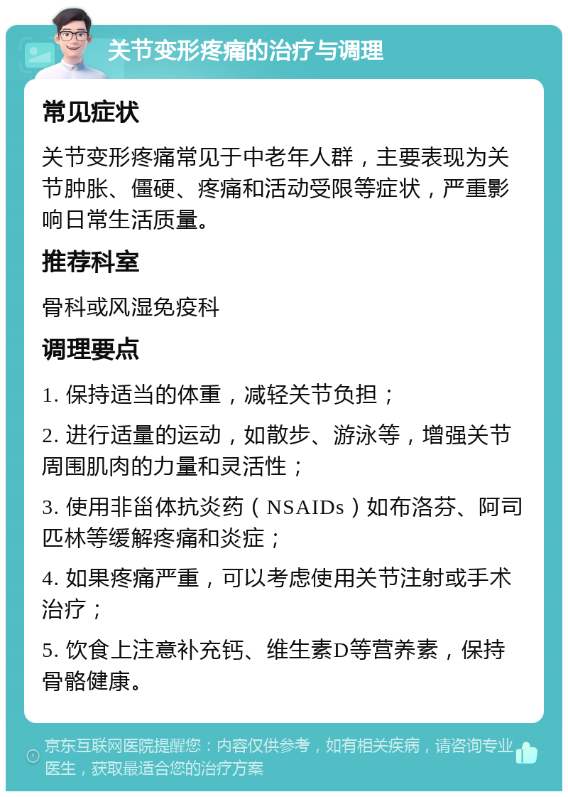 关节变形疼痛的治疗与调理 常见症状 关节变形疼痛常见于中老年人群，主要表现为关节肿胀、僵硬、疼痛和活动受限等症状，严重影响日常生活质量。 推荐科室 骨科或风湿免疫科 调理要点 1. 保持适当的体重，减轻关节负担； 2. 进行适量的运动，如散步、游泳等，增强关节周围肌肉的力量和灵活性； 3. 使用非甾体抗炎药（NSAIDs）如布洛芬、阿司匹林等缓解疼痛和炎症； 4. 如果疼痛严重，可以考虑使用关节注射或手术治疗； 5. 饮食上注意补充钙、维生素D等营养素，保持骨骼健康。