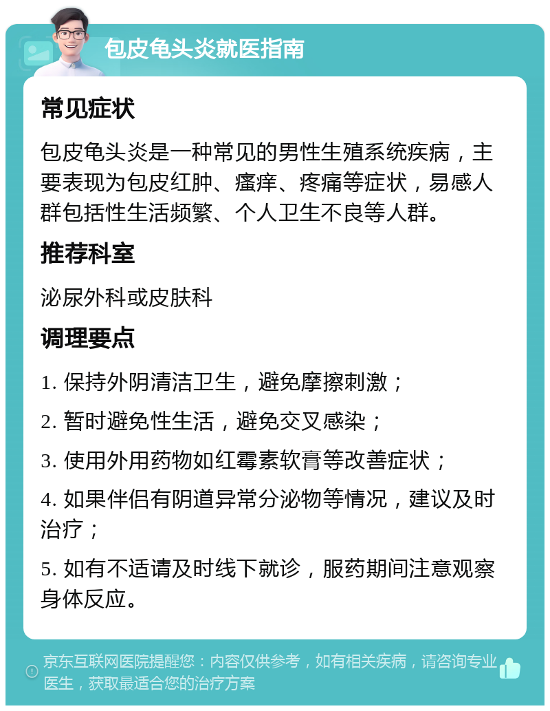 包皮龟头炎就医指南 常见症状 包皮龟头炎是一种常见的男性生殖系统疾病，主要表现为包皮红肿、瘙痒、疼痛等症状，易感人群包括性生活频繁、个人卫生不良等人群。 推荐科室 泌尿外科或皮肤科 调理要点 1. 保持外阴清洁卫生，避免摩擦刺激； 2. 暂时避免性生活，避免交叉感染； 3. 使用外用药物如红霉素软膏等改善症状； 4. 如果伴侣有阴道异常分泌物等情况，建议及时治疗； 5. 如有不适请及时线下就诊，服药期间注意观察身体反应。