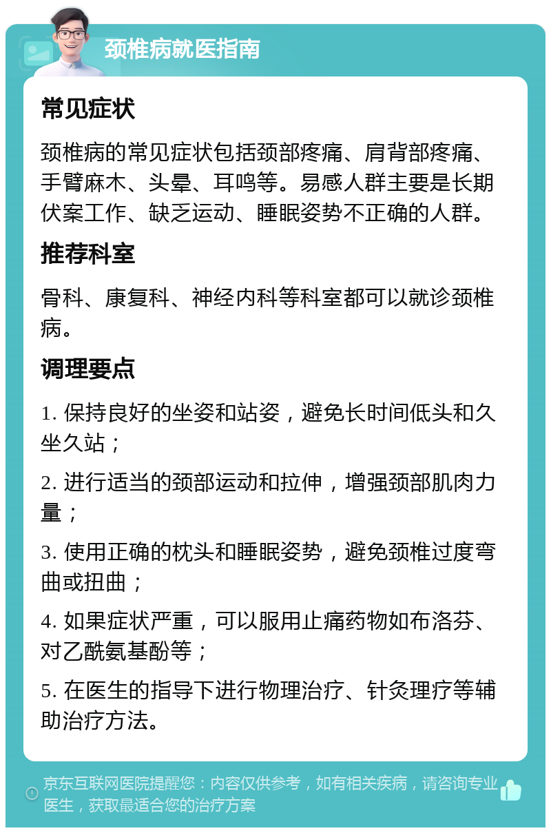 颈椎病就医指南 常见症状 颈椎病的常见症状包括颈部疼痛、肩背部疼痛、手臂麻木、头晕、耳鸣等。易感人群主要是长期伏案工作、缺乏运动、睡眠姿势不正确的人群。 推荐科室 骨科、康复科、神经内科等科室都可以就诊颈椎病。 调理要点 1. 保持良好的坐姿和站姿，避免长时间低头和久坐久站； 2. 进行适当的颈部运动和拉伸，增强颈部肌肉力量； 3. 使用正确的枕头和睡眠姿势，避免颈椎过度弯曲或扭曲； 4. 如果症状严重，可以服用止痛药物如布洛芬、对乙酰氨基酚等； 5. 在医生的指导下进行物理治疗、针灸理疗等辅助治疗方法。