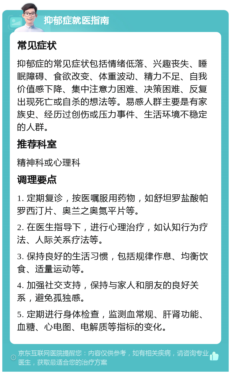 抑郁症就医指南 常见症状 抑郁症的常见症状包括情绪低落、兴趣丧失、睡眠障碍、食欲改变、体重波动、精力不足、自我价值感下降、集中注意力困难、决策困难、反复出现死亡或自杀的想法等。易感人群主要是有家族史、经历过创伤或压力事件、生活环境不稳定的人群。 推荐科室 精神科或心理科 调理要点 1. 定期复诊，按医嘱服用药物，如舒坦罗盐酸帕罗西汀片、奥兰之奥氮平片等。 2. 在医生指导下，进行心理治疗，如认知行为疗法、人际关系疗法等。 3. 保持良好的生活习惯，包括规律作息、均衡饮食、适量运动等。 4. 加强社交支持，保持与家人和朋友的良好关系，避免孤独感。 5. 定期进行身体检查，监测血常规、肝肾功能、血糖、心电图、电解质等指标的变化。