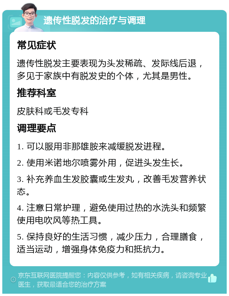 遗传性脱发的治疗与调理 常见症状 遗传性脱发主要表现为头发稀疏、发际线后退，多见于家族中有脱发史的个体，尤其是男性。 推荐科室 皮肤科或毛发专科 调理要点 1. 可以服用非那雄胺来减缓脱发进程。 2. 使用米诺地尔喷雾外用，促进头发生长。 3. 补充养血生发胶囊或生发丸，改善毛发营养状态。 4. 注意日常护理，避免使用过热的水洗头和频繁使用电吹风等热工具。 5. 保持良好的生活习惯，减少压力，合理膳食，适当运动，增强身体免疫力和抵抗力。