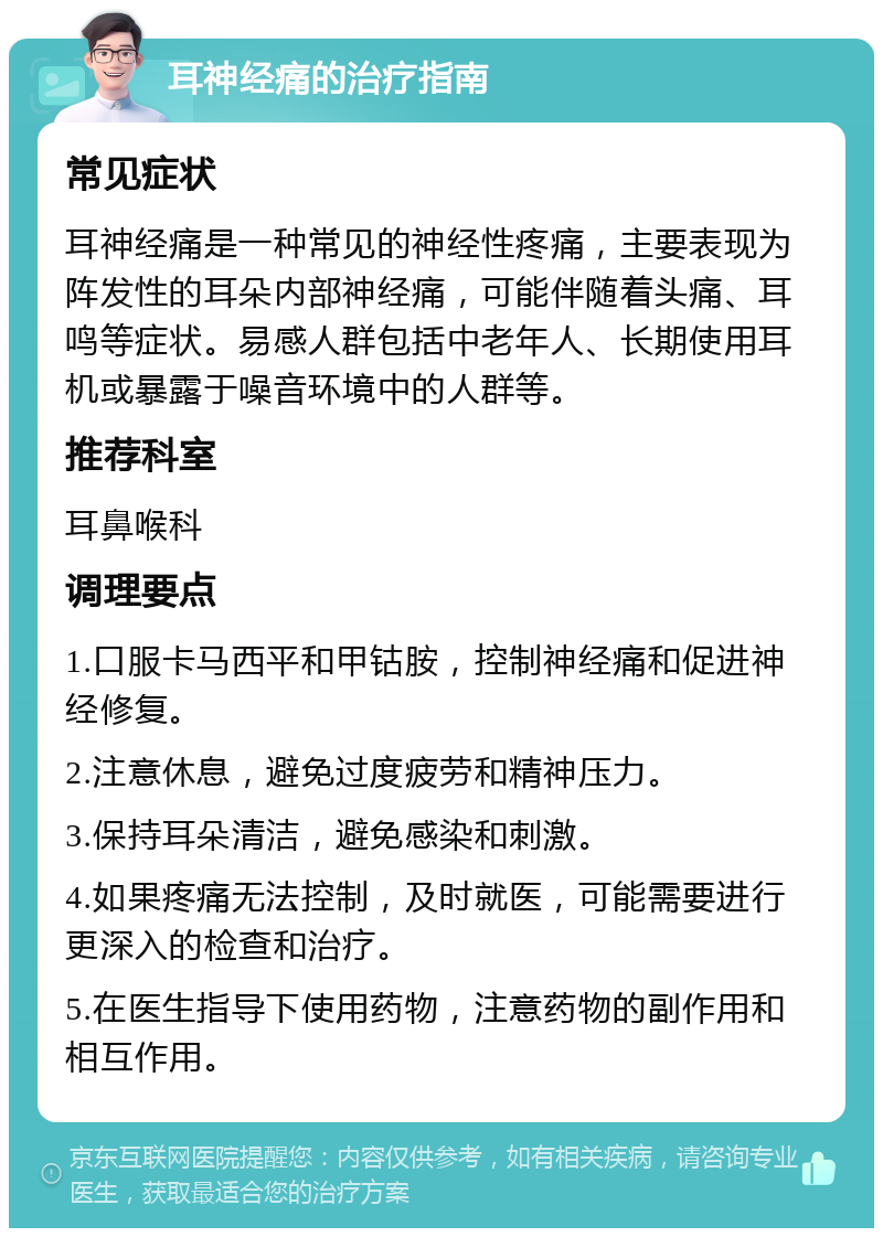 耳神经痛的治疗指南 常见症状 耳神经痛是一种常见的神经性疼痛，主要表现为阵发性的耳朵内部神经痛，可能伴随着头痛、耳鸣等症状。易感人群包括中老年人、长期使用耳机或暴露于噪音环境中的人群等。 推荐科室 耳鼻喉科 调理要点 1.口服卡马西平和甲钴胺，控制神经痛和促进神经修复。 2.注意休息，避免过度疲劳和精神压力。 3.保持耳朵清洁，避免感染和刺激。 4.如果疼痛无法控制，及时就医，可能需要进行更深入的检查和治疗。 5.在医生指导下使用药物，注意药物的副作用和相互作用。