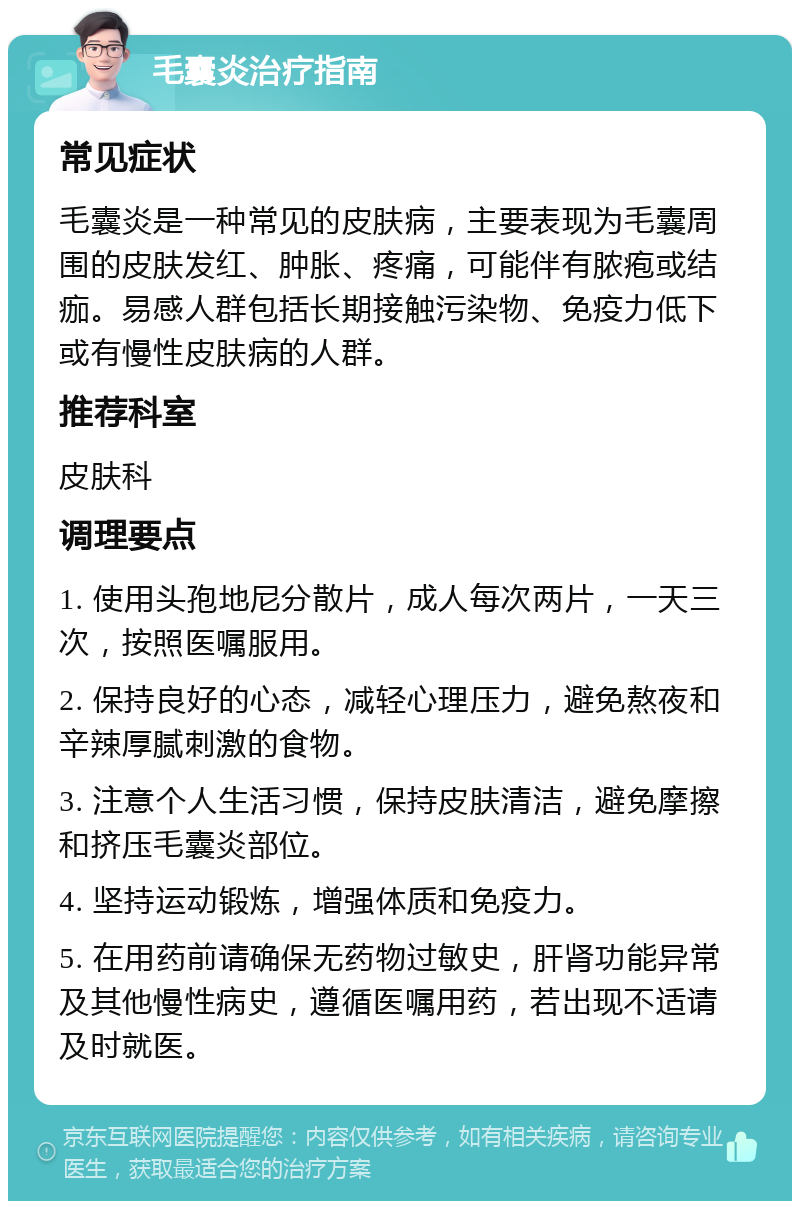 毛囊炎治疗指南 常见症状 毛囊炎是一种常见的皮肤病，主要表现为毛囊周围的皮肤发红、肿胀、疼痛，可能伴有脓疱或结痂。易感人群包括长期接触污染物、免疫力低下或有慢性皮肤病的人群。 推荐科室 皮肤科 调理要点 1. 使用头孢地尼分散片，成人每次两片，一天三次，按照医嘱服用。 2. 保持良好的心态，减轻心理压力，避免熬夜和辛辣厚腻刺激的食物。 3. 注意个人生活习惯，保持皮肤清洁，避免摩擦和挤压毛囊炎部位。 4. 坚持运动锻炼，增强体质和免疫力。 5. 在用药前请确保无药物过敏史，肝肾功能异常及其他慢性病史，遵循医嘱用药，若出现不适请及时就医。