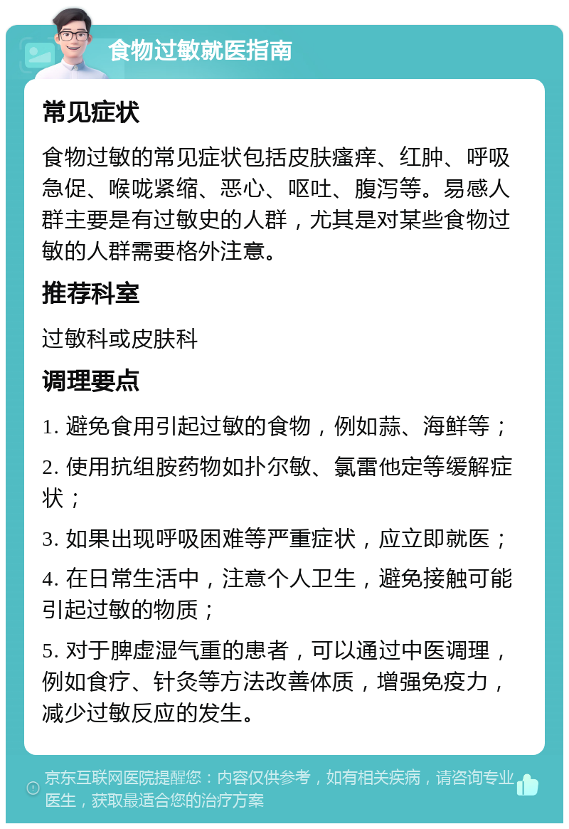 食物过敏就医指南 常见症状 食物过敏的常见症状包括皮肤瘙痒、红肿、呼吸急促、喉咙紧缩、恶心、呕吐、腹泻等。易感人群主要是有过敏史的人群，尤其是对某些食物过敏的人群需要格外注意。 推荐科室 过敏科或皮肤科 调理要点 1. 避免食用引起过敏的食物，例如蒜、海鲜等； 2. 使用抗组胺药物如扑尔敏、氯雷他定等缓解症状； 3. 如果出现呼吸困难等严重症状，应立即就医； 4. 在日常生活中，注意个人卫生，避免接触可能引起过敏的物质； 5. 对于脾虚湿气重的患者，可以通过中医调理，例如食疗、针灸等方法改善体质，增强免疫力，减少过敏反应的发生。