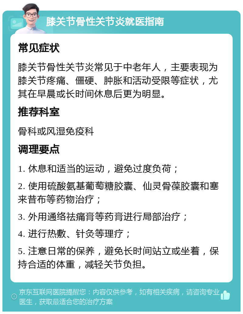 膝关节骨性关节炎就医指南 常见症状 膝关节骨性关节炎常见于中老年人，主要表现为膝关节疼痛、僵硬、肿胀和活动受限等症状，尤其在早晨或长时间休息后更为明显。 推荐科室 骨科或风湿免疫科 调理要点 1. 休息和适当的运动，避免过度负荷； 2. 使用硫酸氨基葡萄糖胶囊、仙灵骨葆胶囊和塞来昔布等药物治疗； 3. 外用通络祛痛膏等药膏进行局部治疗； 4. 进行热敷、针灸等理疗； 5. 注意日常的保养，避免长时间站立或坐着，保持合适的体重，减轻关节负担。