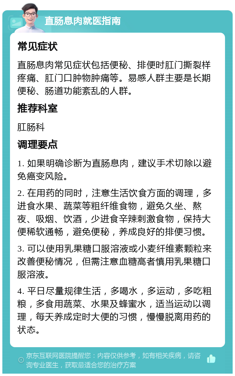 直肠息肉就医指南 常见症状 直肠息肉常见症状包括便秘、排便时肛门撕裂样疼痛、肛门口肿物肿痛等。易感人群主要是长期便秘、肠道功能紊乱的人群。 推荐科室 肛肠科 调理要点 1. 如果明确诊断为直肠息肉，建议手术切除以避免癌变风险。 2. 在用药的同时，注意生活饮食方面的调理，多进食水果、蔬菜等粗纤维食物，避免久坐、熬夜、吸烟、饮酒，少进食辛辣刺激食物，保持大便稀软通畅，避免便秘，养成良好的排便习惯。 3. 可以使用乳果糖口服溶液或小麦纤维素颗粒来改善便秘情况，但需注意血糖高者慎用乳果糖口服溶液。 4. 平日尽量规律生活，多喝水，多运动，多吃粗粮，多食用蔬菜、水果及蜂蜜水，适当运动以调理，每天养成定时大便的习惯，慢慢脱离用药的状态。