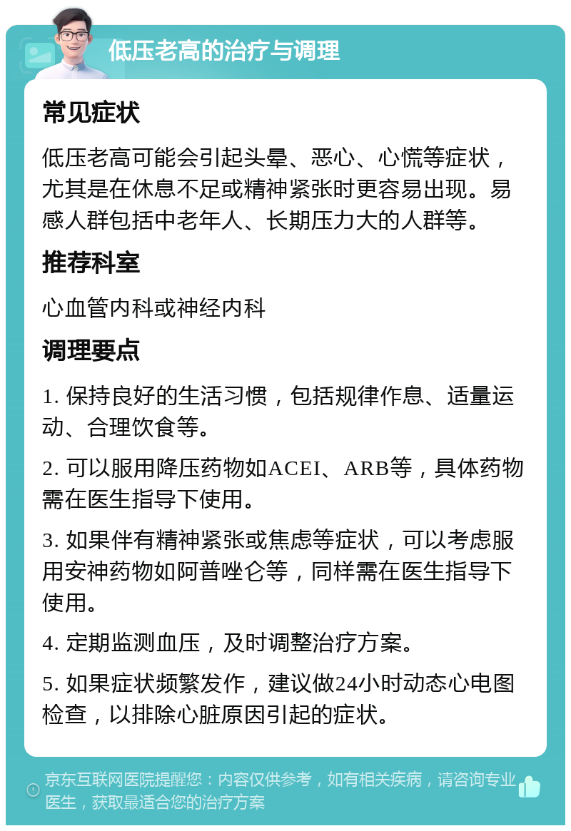 低压老高的治疗与调理 常见症状 低压老高可能会引起头晕、恶心、心慌等症状，尤其是在休息不足或精神紧张时更容易出现。易感人群包括中老年人、长期压力大的人群等。 推荐科室 心血管内科或神经内科 调理要点 1. 保持良好的生活习惯，包括规律作息、适量运动、合理饮食等。 2. 可以服用降压药物如ACEI、ARB等，具体药物需在医生指导下使用。 3. 如果伴有精神紧张或焦虑等症状，可以考虑服用安神药物如阿普唑仑等，同样需在医生指导下使用。 4. 定期监测血压，及时调整治疗方案。 5. 如果症状频繁发作，建议做24小时动态心电图检查，以排除心脏原因引起的症状。