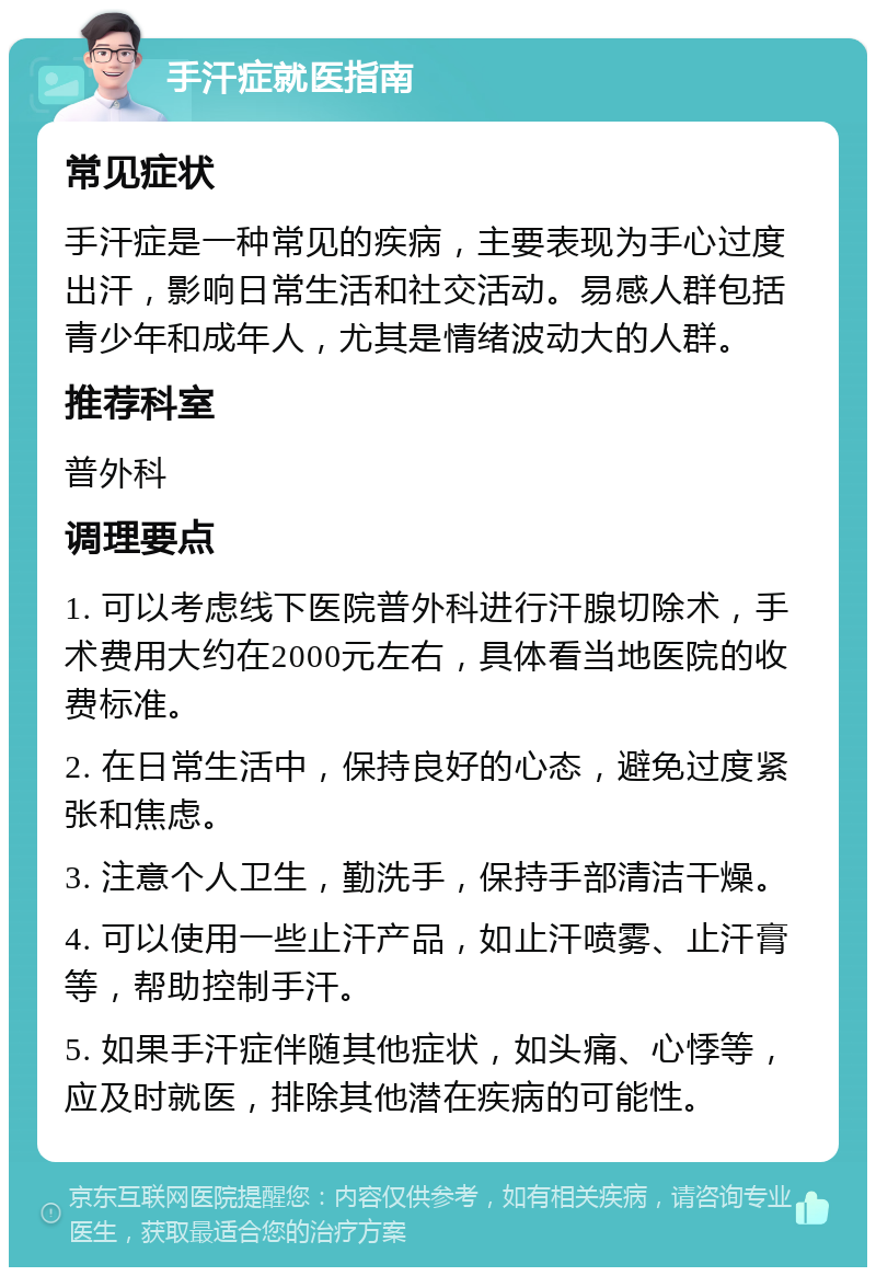 手汗症就医指南 常见症状 手汗症是一种常见的疾病，主要表现为手心过度出汗，影响日常生活和社交活动。易感人群包括青少年和成年人，尤其是情绪波动大的人群。 推荐科室 普外科 调理要点 1. 可以考虑线下医院普外科进行汗腺切除术，手术费用大约在2000元左右，具体看当地医院的收费标准。 2. 在日常生活中，保持良好的心态，避免过度紧张和焦虑。 3. 注意个人卫生，勤洗手，保持手部清洁干燥。 4. 可以使用一些止汗产品，如止汗喷雾、止汗膏等，帮助控制手汗。 5. 如果手汗症伴随其他症状，如头痛、心悸等，应及时就医，排除其他潜在疾病的可能性。