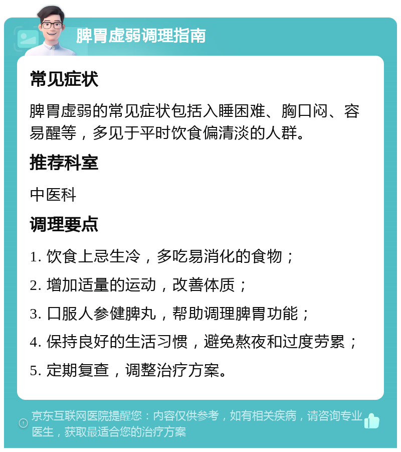 脾胃虚弱调理指南 常见症状 脾胃虚弱的常见症状包括入睡困难、胸口闷、容易醒等，多见于平时饮食偏清淡的人群。 推荐科室 中医科 调理要点 1. 饮食上忌生冷，多吃易消化的食物； 2. 增加适量的运动，改善体质； 3. 口服人参健脾丸，帮助调理脾胃功能； 4. 保持良好的生活习惯，避免熬夜和过度劳累； 5. 定期复查，调整治疗方案。