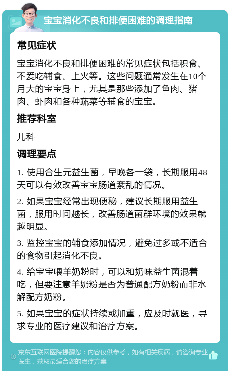 宝宝消化不良和排便困难的调理指南 常见症状 宝宝消化不良和排便困难的常见症状包括积食、不爱吃辅食、上火等。这些问题通常发生在10个月大的宝宝身上，尤其是那些添加了鱼肉、猪肉、虾肉和各种蔬菜等辅食的宝宝。 推荐科室 儿科 调理要点 1. 使用合生元益生菌，早晚各一袋，长期服用48天可以有效改善宝宝肠道紊乱的情况。 2. 如果宝宝经常出现便秘，建议长期服用益生菌，服用时间越长，改善肠道菌群环境的效果就越明显。 3. 监控宝宝的辅食添加情况，避免过多或不适合的食物引起消化不良。 4. 给宝宝喂羊奶粉时，可以和奶味益生菌混着吃，但要注意羊奶粉是否为普通配方奶粉而非水解配方奶粉。 5. 如果宝宝的症状持续或加重，应及时就医，寻求专业的医疗建议和治疗方案。