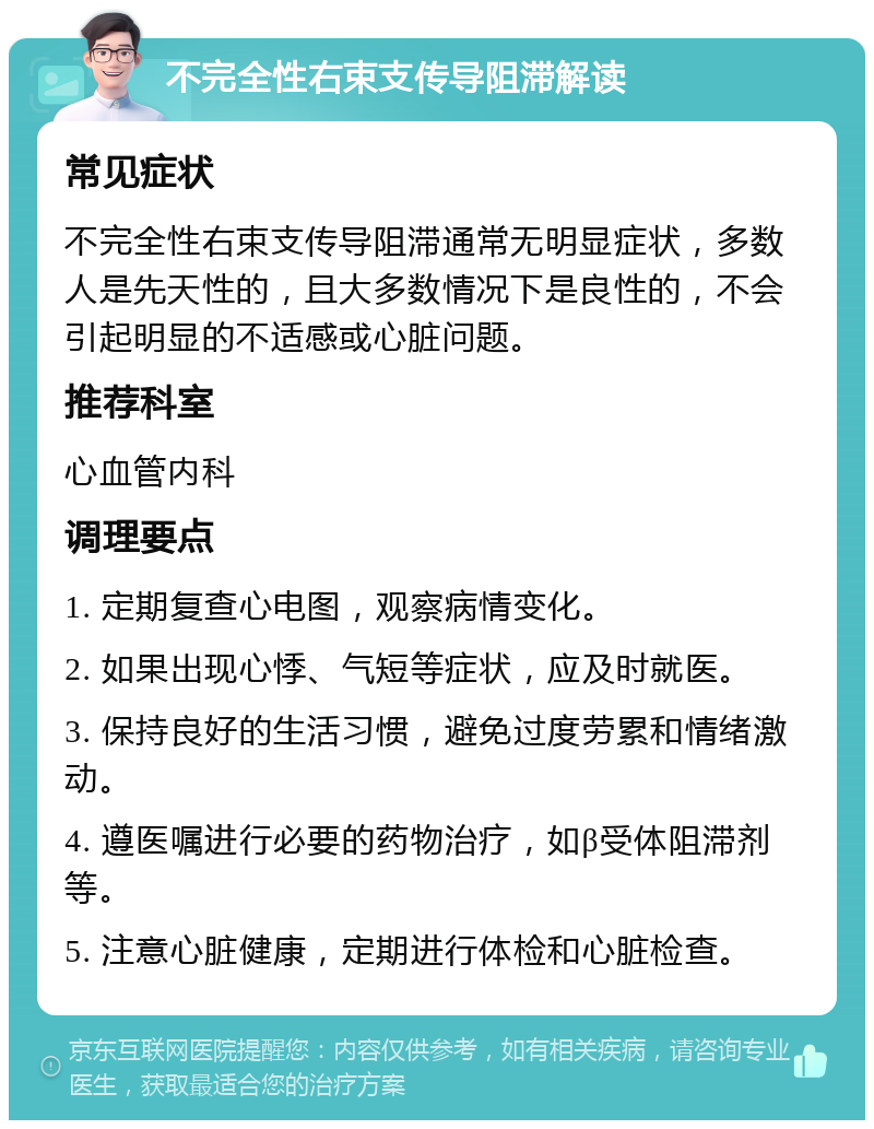 不完全性右束支传导阻滞解读 常见症状 不完全性右束支传导阻滞通常无明显症状，多数人是先天性的，且大多数情况下是良性的，不会引起明显的不适感或心脏问题。 推荐科室 心血管内科 调理要点 1. 定期复查心电图，观察病情变化。 2. 如果出现心悸、气短等症状，应及时就医。 3. 保持良好的生活习惯，避免过度劳累和情绪激动。 4. 遵医嘱进行必要的药物治疗，如β受体阻滞剂等。 5. 注意心脏健康，定期进行体检和心脏检查。