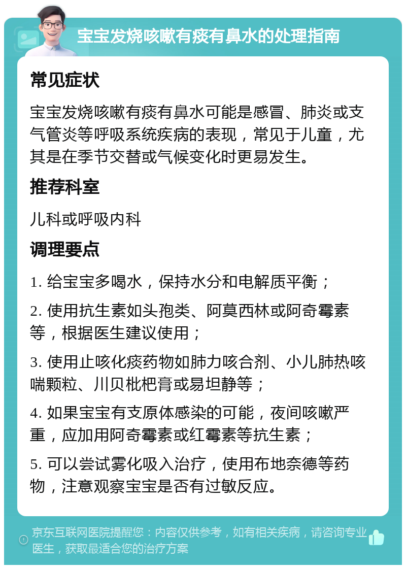 宝宝发烧咳嗽有痰有鼻水的处理指南 常见症状 宝宝发烧咳嗽有痰有鼻水可能是感冒、肺炎或支气管炎等呼吸系统疾病的表现，常见于儿童，尤其是在季节交替或气候变化时更易发生。 推荐科室 儿科或呼吸内科 调理要点 1. 给宝宝多喝水，保持水分和电解质平衡； 2. 使用抗生素如头孢类、阿莫西林或阿奇霉素等，根据医生建议使用； 3. 使用止咳化痰药物如肺力咳合剂、小儿肺热咳喘颗粒、川贝枇杷膏或易坦静等； 4. 如果宝宝有支原体感染的可能，夜间咳嗽严重，应加用阿奇霉素或红霉素等抗生素； 5. 可以尝试雾化吸入治疗，使用布地奈德等药物，注意观察宝宝是否有过敏反应。