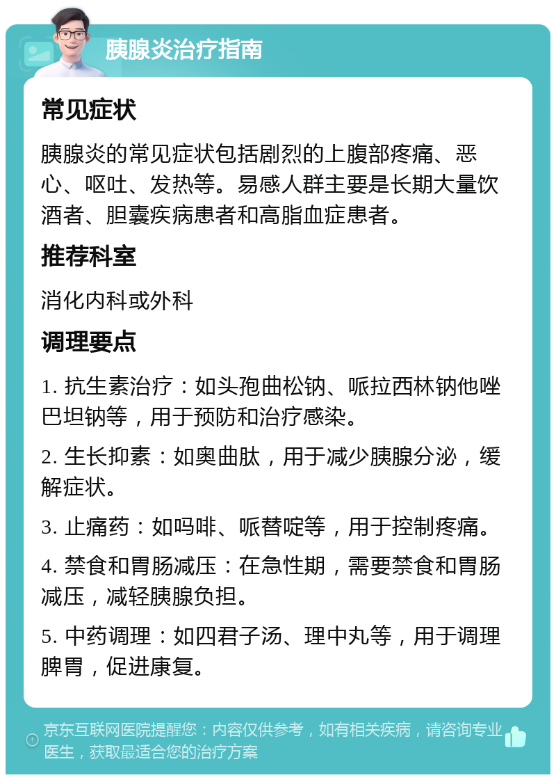 胰腺炎治疗指南 常见症状 胰腺炎的常见症状包括剧烈的上腹部疼痛、恶心、呕吐、发热等。易感人群主要是长期大量饮酒者、胆囊疾病患者和高脂血症患者。 推荐科室 消化内科或外科 调理要点 1. 抗生素治疗：如头孢曲松钠、哌拉西林钠他唑巴坦钠等，用于预防和治疗感染。 2. 生长抑素：如奥曲肽，用于减少胰腺分泌，缓解症状。 3. 止痛药：如吗啡、哌替啶等，用于控制疼痛。 4. 禁食和胃肠减压：在急性期，需要禁食和胃肠减压，减轻胰腺负担。 5. 中药调理：如四君子汤、理中丸等，用于调理脾胃，促进康复。