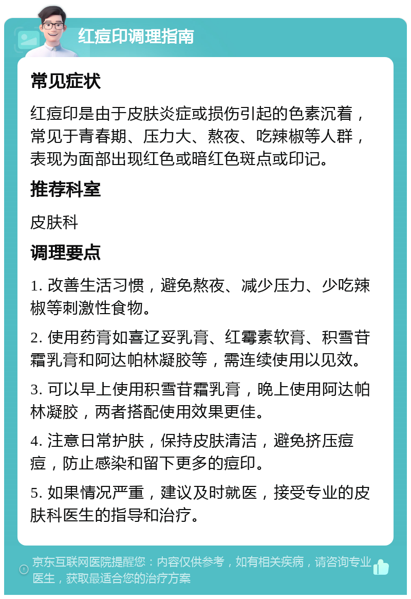 红痘印调理指南 常见症状 红痘印是由于皮肤炎症或损伤引起的色素沉着，常见于青春期、压力大、熬夜、吃辣椒等人群，表现为面部出现红色或暗红色斑点或印记。 推荐科室 皮肤科 调理要点 1. 改善生活习惯，避免熬夜、减少压力、少吃辣椒等刺激性食物。 2. 使用药膏如喜辽妥乳膏、红霉素软膏、积雪苷霜乳膏和阿达帕林凝胶等，需连续使用以见效。 3. 可以早上使用积雪苷霜乳膏，晚上使用阿达帕林凝胶，两者搭配使用效果更佳。 4. 注意日常护肤，保持皮肤清洁，避免挤压痘痘，防止感染和留下更多的痘印。 5. 如果情况严重，建议及时就医，接受专业的皮肤科医生的指导和治疗。