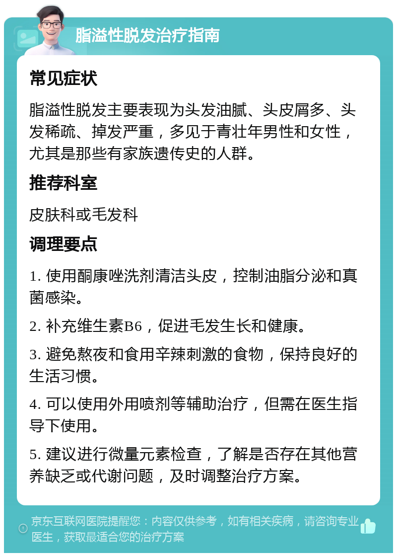 脂溢性脱发治疗指南 常见症状 脂溢性脱发主要表现为头发油腻、头皮屑多、头发稀疏、掉发严重，多见于青壮年男性和女性，尤其是那些有家族遗传史的人群。 推荐科室 皮肤科或毛发科 调理要点 1. 使用酮康唑洗剂清洁头皮，控制油脂分泌和真菌感染。 2. 补充维生素B6，促进毛发生长和健康。 3. 避免熬夜和食用辛辣刺激的食物，保持良好的生活习惯。 4. 可以使用外用喷剂等辅助治疗，但需在医生指导下使用。 5. 建议进行微量元素检查，了解是否存在其他营养缺乏或代谢问题，及时调整治疗方案。