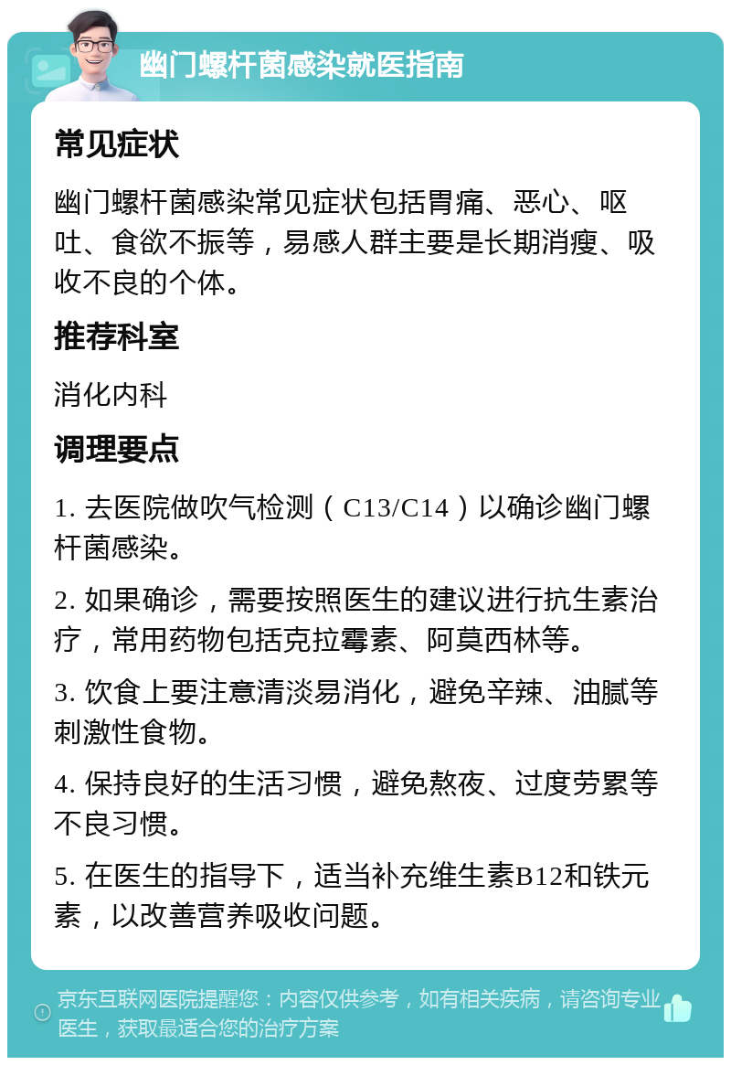 幽门螺杆菌感染就医指南 常见症状 幽门螺杆菌感染常见症状包括胃痛、恶心、呕吐、食欲不振等，易感人群主要是长期消瘦、吸收不良的个体。 推荐科室 消化内科 调理要点 1. 去医院做吹气检测（C13/C14）以确诊幽门螺杆菌感染。 2. 如果确诊，需要按照医生的建议进行抗生素治疗，常用药物包括克拉霉素、阿莫西林等。 3. 饮食上要注意清淡易消化，避免辛辣、油腻等刺激性食物。 4. 保持良好的生活习惯，避免熬夜、过度劳累等不良习惯。 5. 在医生的指导下，适当补充维生素B12和铁元素，以改善营养吸收问题。