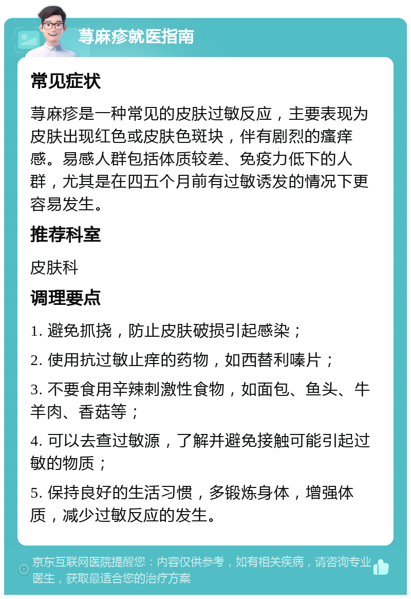 荨麻疹就医指南 常见症状 荨麻疹是一种常见的皮肤过敏反应，主要表现为皮肤出现红色或皮肤色斑块，伴有剧烈的瘙痒感。易感人群包括体质较差、免疫力低下的人群，尤其是在四五个月前有过敏诱发的情况下更容易发生。 推荐科室 皮肤科 调理要点 1. 避免抓挠，防止皮肤破损引起感染； 2. 使用抗过敏止痒的药物，如西替利嗪片； 3. 不要食用辛辣刺激性食物，如面包、鱼头、牛羊肉、香菇等； 4. 可以去查过敏源，了解并避免接触可能引起过敏的物质； 5. 保持良好的生活习惯，多锻炼身体，增强体质，减少过敏反应的发生。