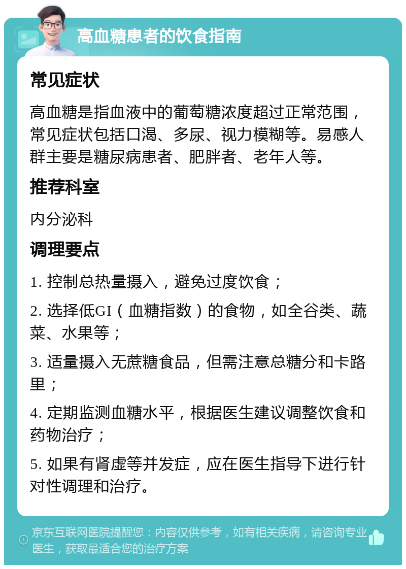 高血糖患者的饮食指南 常见症状 高血糖是指血液中的葡萄糖浓度超过正常范围，常见症状包括口渴、多尿、视力模糊等。易感人群主要是糖尿病患者、肥胖者、老年人等。 推荐科室 内分泌科 调理要点 1. 控制总热量摄入，避免过度饮食； 2. 选择低GI（血糖指数）的食物，如全谷类、蔬菜、水果等； 3. 适量摄入无蔗糖食品，但需注意总糖分和卡路里； 4. 定期监测血糖水平，根据医生建议调整饮食和药物治疗； 5. 如果有肾虚等并发症，应在医生指导下进行针对性调理和治疗。