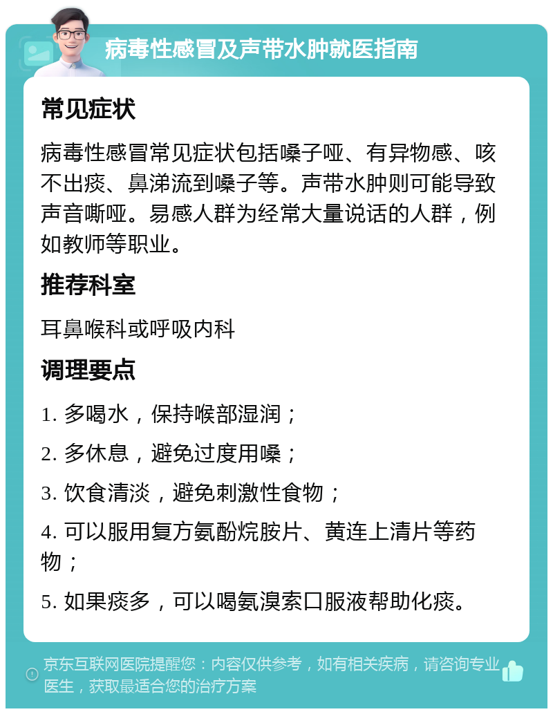 病毒性感冒及声带水肿就医指南 常见症状 病毒性感冒常见症状包括嗓子哑、有异物感、咳不出痰、鼻涕流到嗓子等。声带水肿则可能导致声音嘶哑。易感人群为经常大量说话的人群，例如教师等职业。 推荐科室 耳鼻喉科或呼吸内科 调理要点 1. 多喝水，保持喉部湿润； 2. 多休息，避免过度用嗓； 3. 饮食清淡，避免刺激性食物； 4. 可以服用复方氨酚烷胺片、黄连上清片等药物； 5. 如果痰多，可以喝氨溴索口服液帮助化痰。