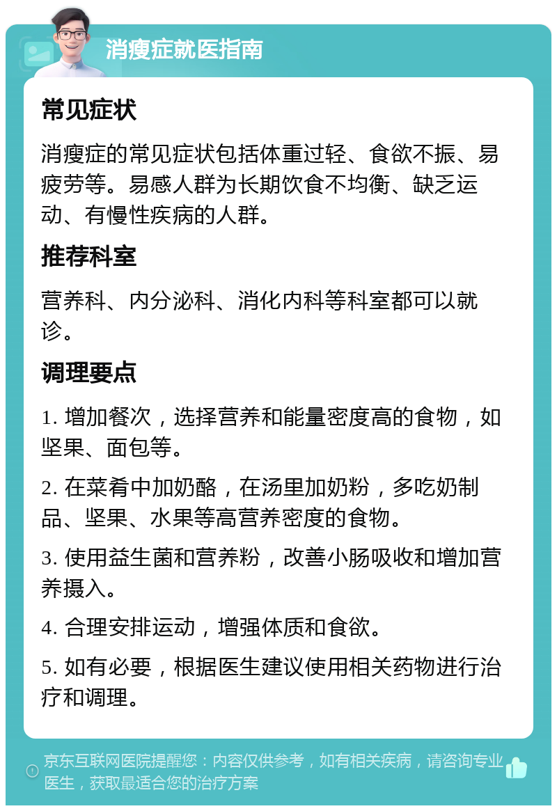 消瘦症就医指南 常见症状 消瘦症的常见症状包括体重过轻、食欲不振、易疲劳等。易感人群为长期饮食不均衡、缺乏运动、有慢性疾病的人群。 推荐科室 营养科、内分泌科、消化内科等科室都可以就诊。 调理要点 1. 增加餐次，选择营养和能量密度高的食物，如坚果、面包等。 2. 在菜肴中加奶酪，在汤里加奶粉，多吃奶制品、坚果、水果等高营养密度的食物。 3. 使用益生菌和营养粉，改善小肠吸收和增加营养摄入。 4. 合理安排运动，增强体质和食欲。 5. 如有必要，根据医生建议使用相关药物进行治疗和调理。