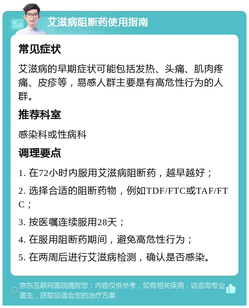 艾滋病阻断药使用指南 常见症状 艾滋病的早期症状可能包括发热、头痛、肌肉疼痛、皮疹等，易感人群主要是有高危性行为的人群。 推荐科室 感染科或性病科 调理要点 1. 在72小时内服用艾滋病阻断药，越早越好； 2. 选择合适的阻断药物，例如TDF/FTC或TAF/FTC； 3. 按医嘱连续服用28天； 4. 在服用阻断药期间，避免高危性行为； 5. 在两周后进行艾滋病检测，确认是否感染。