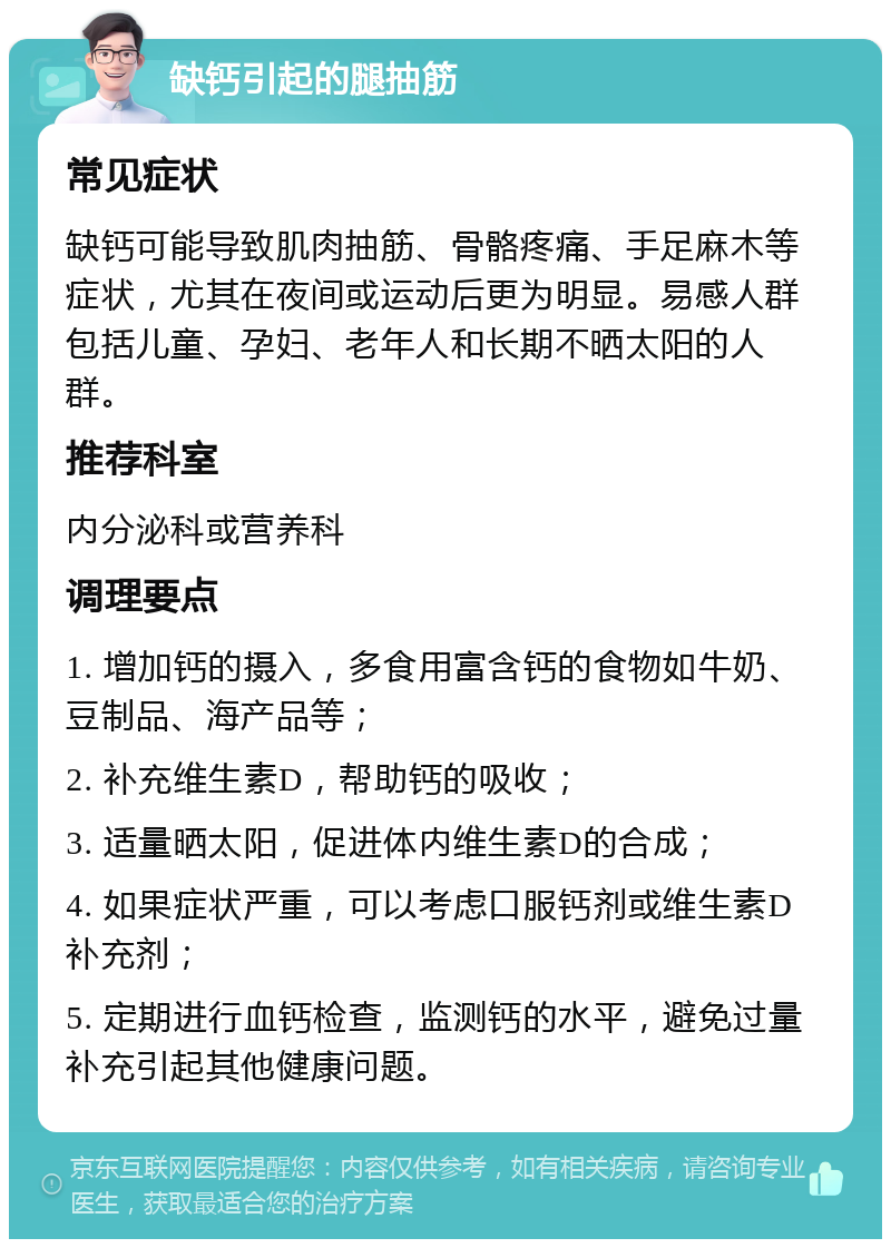 缺钙引起的腿抽筋 常见症状 缺钙可能导致肌肉抽筋、骨骼疼痛、手足麻木等症状，尤其在夜间或运动后更为明显。易感人群包括儿童、孕妇、老年人和长期不晒太阳的人群。 推荐科室 内分泌科或营养科 调理要点 1. 增加钙的摄入，多食用富含钙的食物如牛奶、豆制品、海产品等； 2. 补充维生素D，帮助钙的吸收； 3. 适量晒太阳，促进体内维生素D的合成； 4. 如果症状严重，可以考虑口服钙剂或维生素D补充剂； 5. 定期进行血钙检查，监测钙的水平，避免过量补充引起其他健康问题。