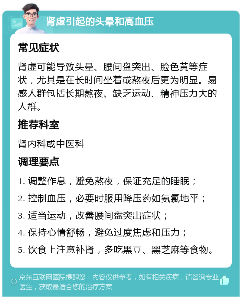 肾虚引起的头晕和高血压 常见症状 肾虚可能导致头晕、腰间盘突出、脸色黄等症状，尤其是在长时间坐着或熬夜后更为明显。易感人群包括长期熬夜、缺乏运动、精神压力大的人群。 推荐科室 肾内科或中医科 调理要点 1. 调整作息，避免熬夜，保证充足的睡眠； 2. 控制血压，必要时服用降压药如氨氯地平； 3. 适当运动，改善腰间盘突出症状； 4. 保持心情舒畅，避免过度焦虑和压力； 5. 饮食上注意补肾，多吃黑豆、黑芝麻等食物。