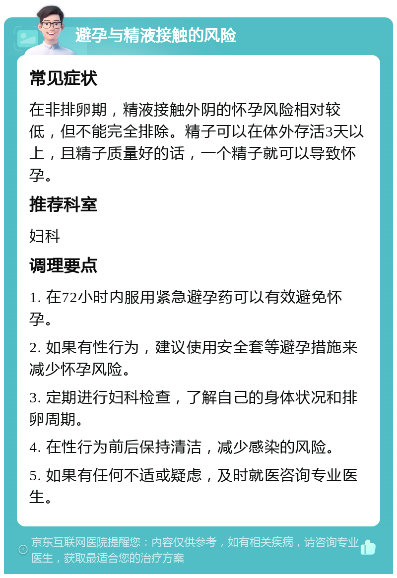 避孕与精液接触的风险 常见症状 在非排卵期，精液接触外阴的怀孕风险相对较低，但不能完全排除。精子可以在体外存活3天以上，且精子质量好的话，一个精子就可以导致怀孕。 推荐科室 妇科 调理要点 1. 在72小时内服用紧急避孕药可以有效避免怀孕。 2. 如果有性行为，建议使用安全套等避孕措施来减少怀孕风险。 3. 定期进行妇科检查，了解自己的身体状况和排卵周期。 4. 在性行为前后保持清洁，减少感染的风险。 5. 如果有任何不适或疑虑，及时就医咨询专业医生。