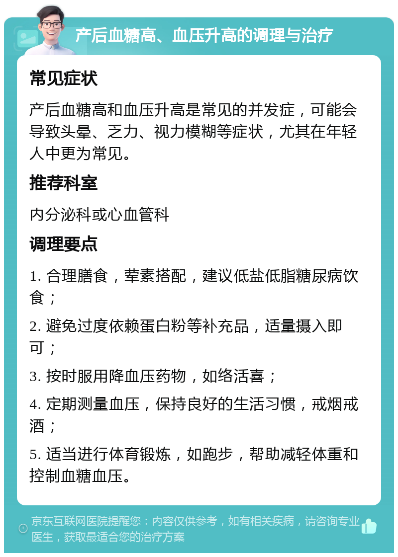 产后血糖高、血压升高的调理与治疗 常见症状 产后血糖高和血压升高是常见的并发症，可能会导致头晕、乏力、视力模糊等症状，尤其在年轻人中更为常见。 推荐科室 内分泌科或心血管科 调理要点 1. 合理膳食，荤素搭配，建议低盐低脂糖尿病饮食； 2. 避免过度依赖蛋白粉等补充品，适量摄入即可； 3. 按时服用降血压药物，如络活喜； 4. 定期测量血压，保持良好的生活习惯，戒烟戒酒； 5. 适当进行体育锻炼，如跑步，帮助减轻体重和控制血糖血压。