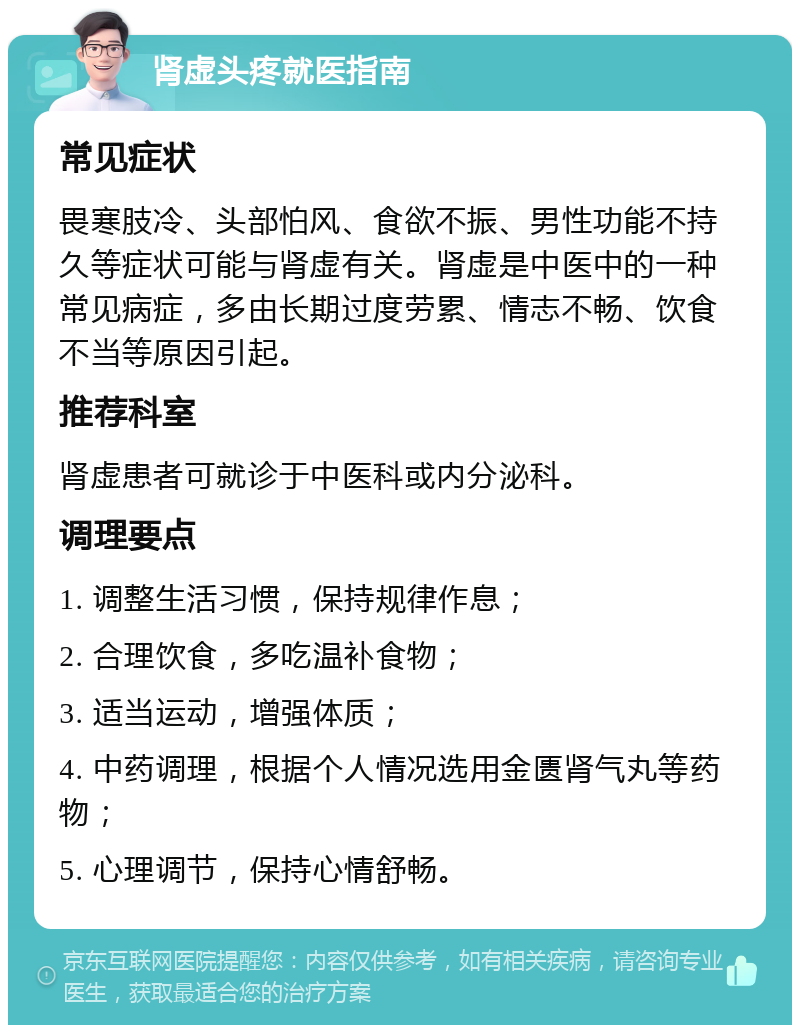 肾虚头疼就医指南 常见症状 畏寒肢冷、头部怕风、食欲不振、男性功能不持久等症状可能与肾虚有关。肾虚是中医中的一种常见病症，多由长期过度劳累、情志不畅、饮食不当等原因引起。 推荐科室 肾虚患者可就诊于中医科或内分泌科。 调理要点 1. 调整生活习惯，保持规律作息； 2. 合理饮食，多吃温补食物； 3. 适当运动，增强体质； 4. 中药调理，根据个人情况选用金匮肾气丸等药物； 5. 心理调节，保持心情舒畅。