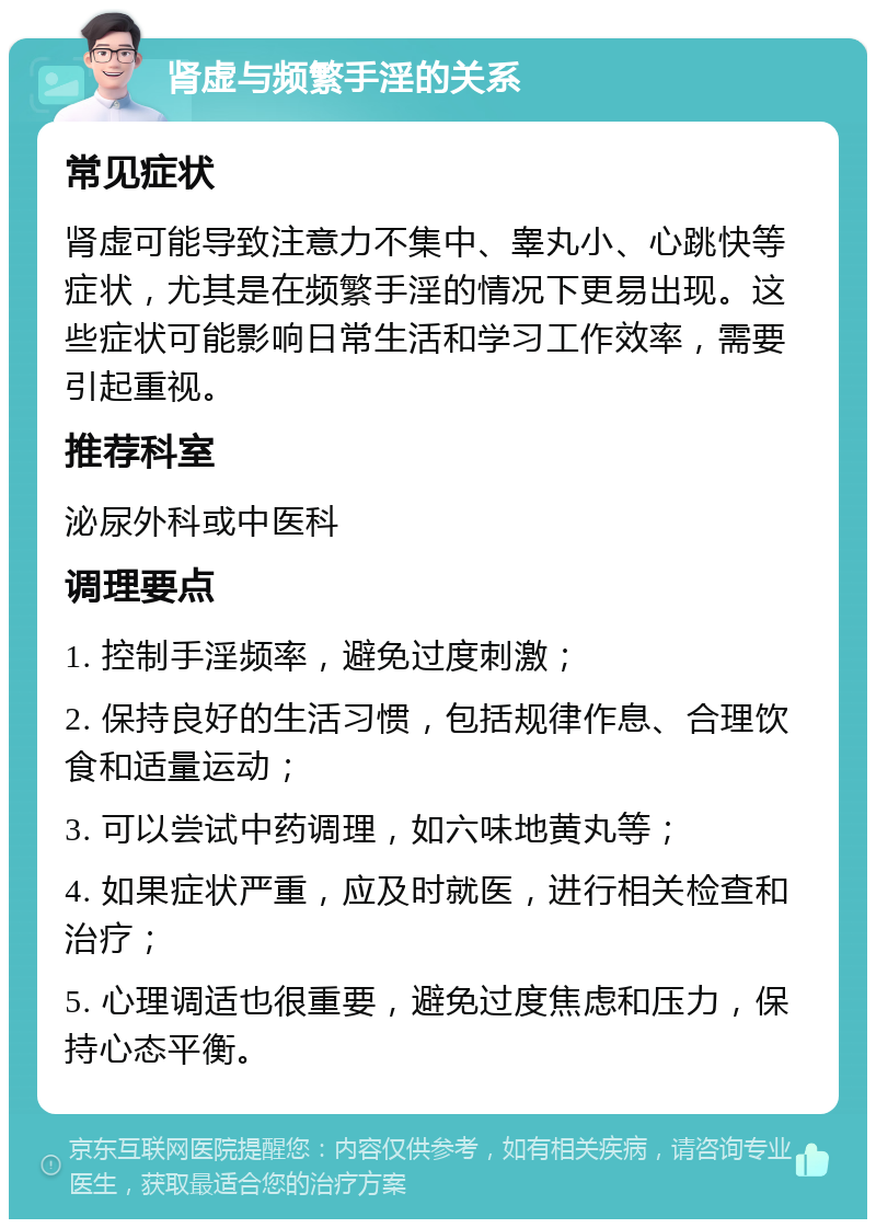 肾虚与频繁手淫的关系 常见症状 肾虚可能导致注意力不集中、睾丸小、心跳快等症状，尤其是在频繁手淫的情况下更易出现。这些症状可能影响日常生活和学习工作效率，需要引起重视。 推荐科室 泌尿外科或中医科 调理要点 1. 控制手淫频率，避免过度刺激； 2. 保持良好的生活习惯，包括规律作息、合理饮食和适量运动； 3. 可以尝试中药调理，如六味地黄丸等； 4. 如果症状严重，应及时就医，进行相关检查和治疗； 5. 心理调适也很重要，避免过度焦虑和压力，保持心态平衡。