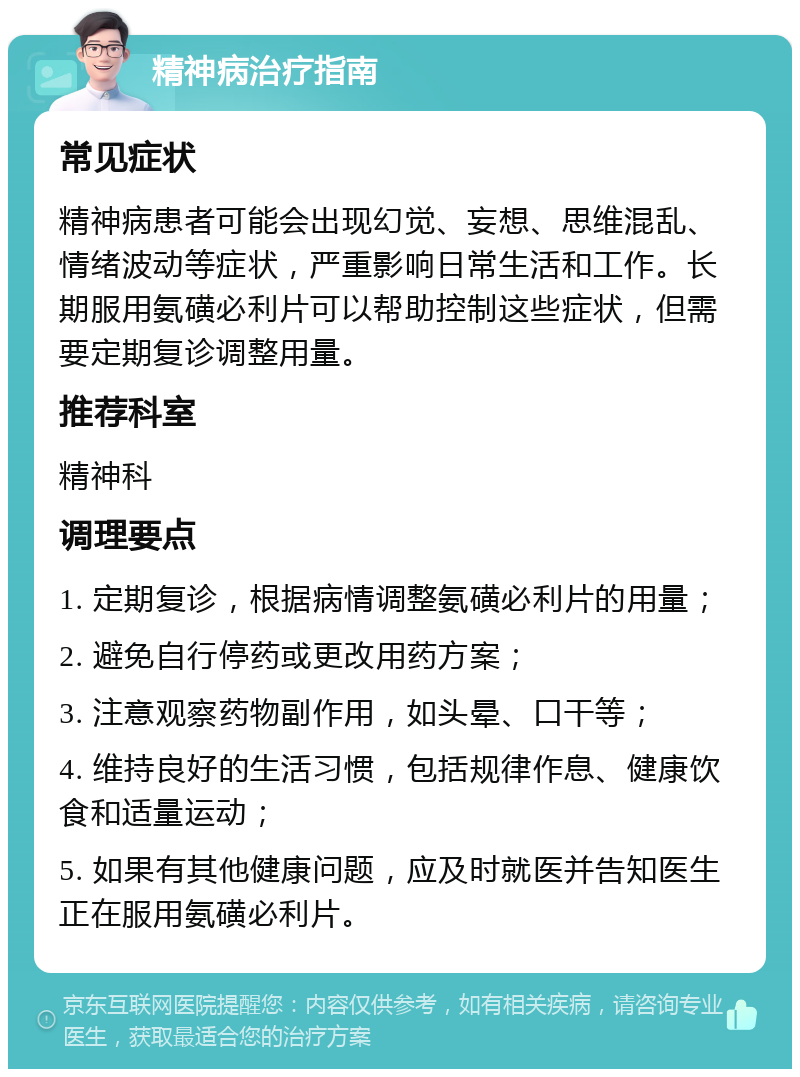 精神病治疗指南 常见症状 精神病患者可能会出现幻觉、妄想、思维混乱、情绪波动等症状，严重影响日常生活和工作。长期服用氨磺必利片可以帮助控制这些症状，但需要定期复诊调整用量。 推荐科室 精神科 调理要点 1. 定期复诊，根据病情调整氨磺必利片的用量； 2. 避免自行停药或更改用药方案； 3. 注意观察药物副作用，如头晕、口干等； 4. 维持良好的生活习惯，包括规律作息、健康饮食和适量运动； 5. 如果有其他健康问题，应及时就医并告知医生正在服用氨磺必利片。