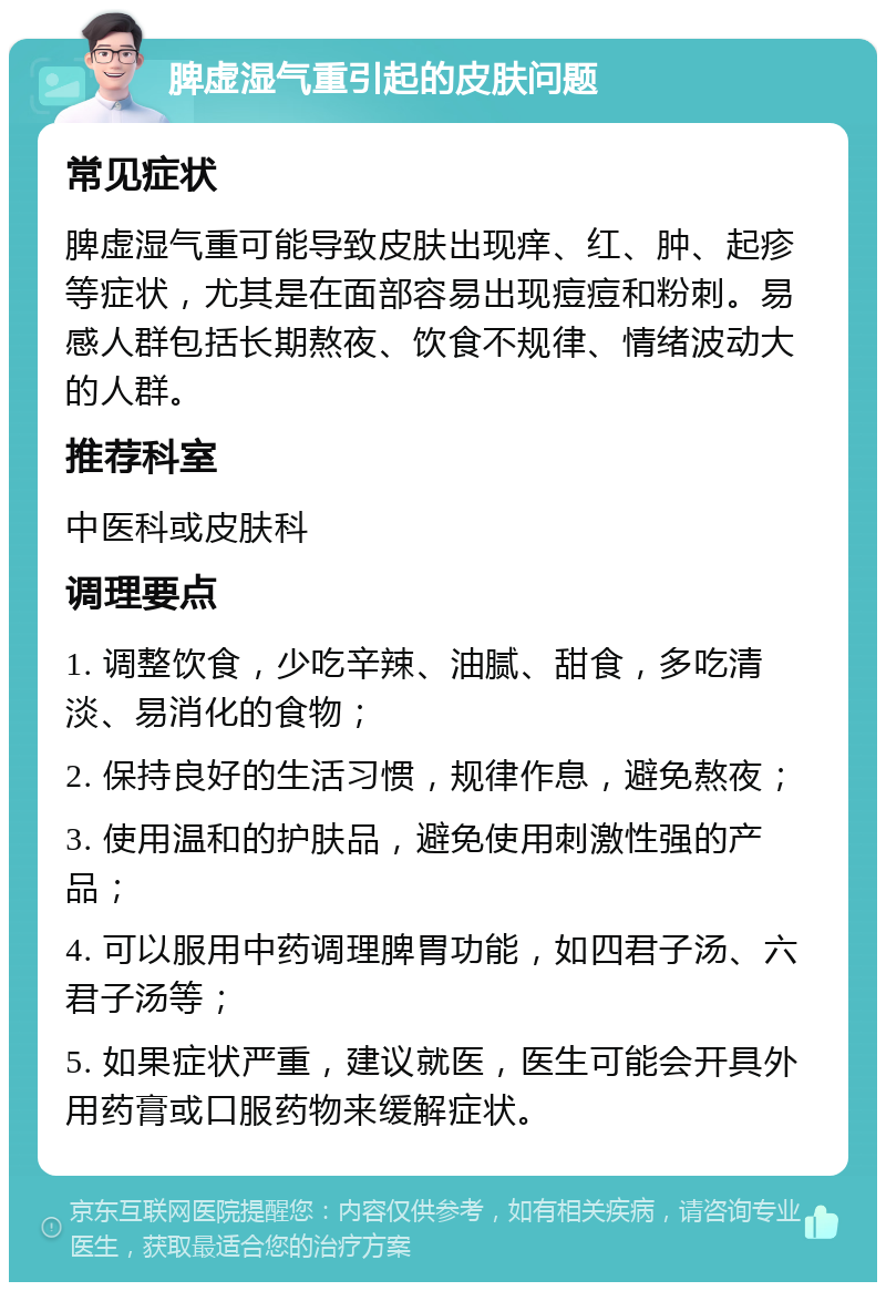 脾虚湿气重引起的皮肤问题 常见症状 脾虚湿气重可能导致皮肤出现痒、红、肿、起疹等症状，尤其是在面部容易出现痘痘和粉刺。易感人群包括长期熬夜、饮食不规律、情绪波动大的人群。 推荐科室 中医科或皮肤科 调理要点 1. 调整饮食，少吃辛辣、油腻、甜食，多吃清淡、易消化的食物； 2. 保持良好的生活习惯，规律作息，避免熬夜； 3. 使用温和的护肤品，避免使用刺激性强的产品； 4. 可以服用中药调理脾胃功能，如四君子汤、六君子汤等； 5. 如果症状严重，建议就医，医生可能会开具外用药膏或口服药物来缓解症状。