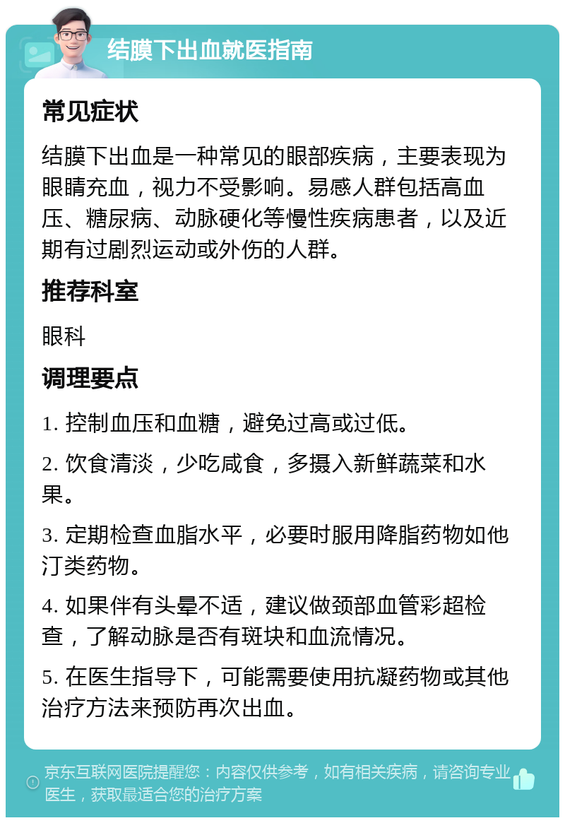 结膜下出血就医指南 常见症状 结膜下出血是一种常见的眼部疾病，主要表现为眼睛充血，视力不受影响。易感人群包括高血压、糖尿病、动脉硬化等慢性疾病患者，以及近期有过剧烈运动或外伤的人群。 推荐科室 眼科 调理要点 1. 控制血压和血糖，避免过高或过低。 2. 饮食清淡，少吃咸食，多摄入新鲜蔬菜和水果。 3. 定期检查血脂水平，必要时服用降脂药物如他汀类药物。 4. 如果伴有头晕不适，建议做颈部血管彩超检查，了解动脉是否有斑块和血流情况。 5. 在医生指导下，可能需要使用抗凝药物或其他治疗方法来预防再次出血。